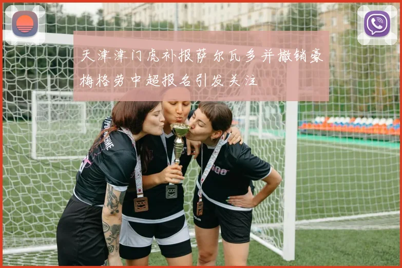 天津津门虎补报萨尔瓦多并撤销豪梅格劳中超报名引发关注
