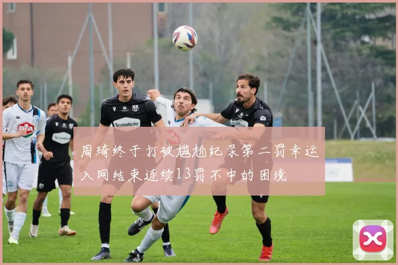 周琦终于打破尴尬纪录第二罚幸运入网结束连续13罚不中的困境