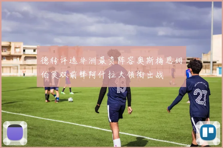德转评选非洲最贵阵容奥斯梅恩姆伯莫双前锋阿什拉夫领衔出战