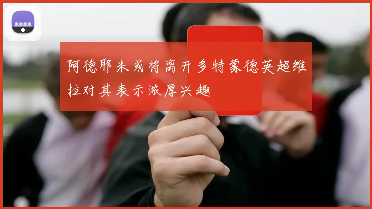 阿德耶米或将离开多特蒙德英超维拉对其表示浓厚兴趣
