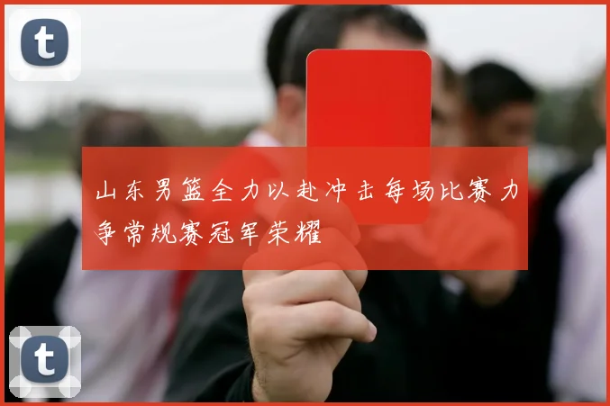 山东男篮全力以赴冲击每场比赛力争常规赛冠军荣耀