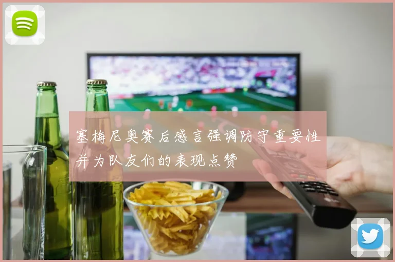 塞梅尼奥赛后感言强调防守重要性并为队友们的表现点赞