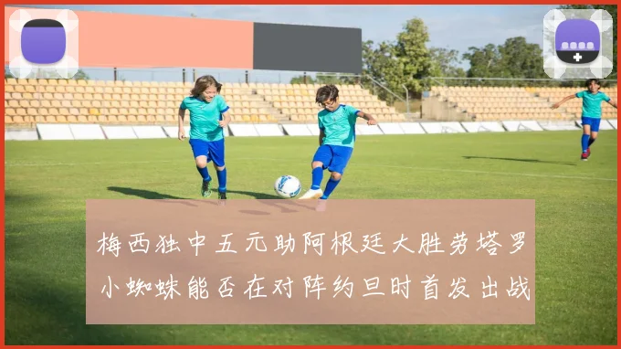 梅西独中五元助阿根廷大胜劳塔罗小蜘蛛能否在对阵约旦时首发出战