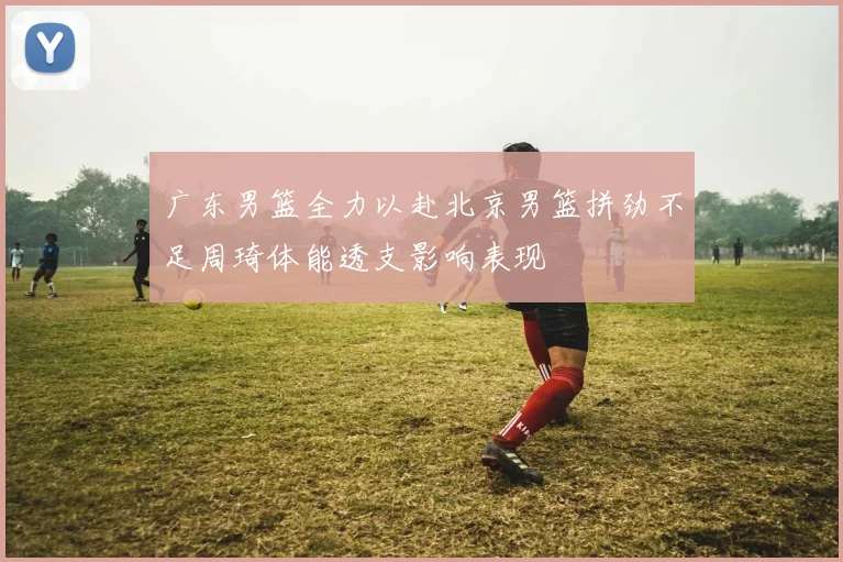 广东男篮全力以赴北京男篮拼劲不足周琦体能透支影响表现