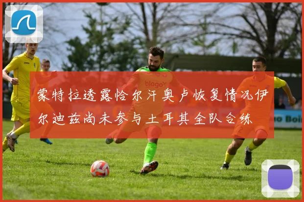 蒙特拉透露恰尔汗奥卢恢复情况伊尔迪兹尚未参与土耳其全队合练