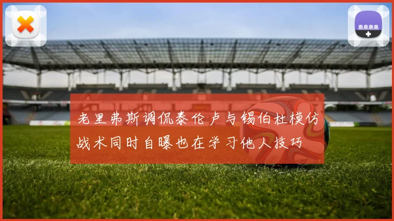 老里弗斯调侃泰伦卢与锡伯杜模仿战术同时自曝也在学习他人技巧