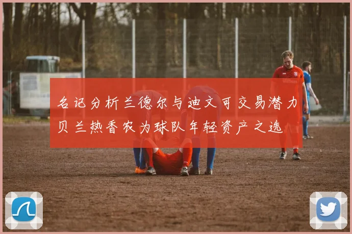 名记分析兰德尔与迪文可交易潜力贝兰热香农为球队年轻资产之选