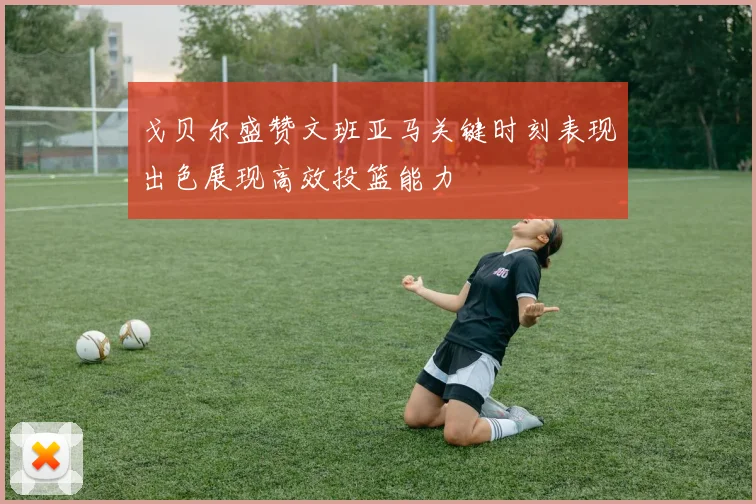 戈贝尔盛赞文班亚马关键时刻表现出色展现高效投篮能力