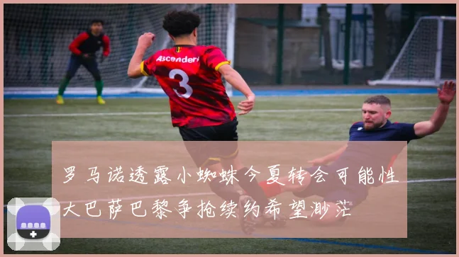 罗马诺透露小蜘蛛今夏转会可能性大巴萨巴黎争抢续约希望渺茫