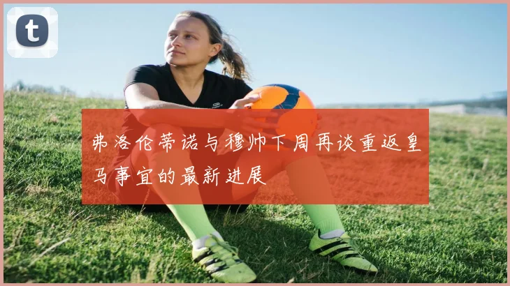 弗洛伦蒂诺与穆帅下周再谈重返皇马事宜的最新进展