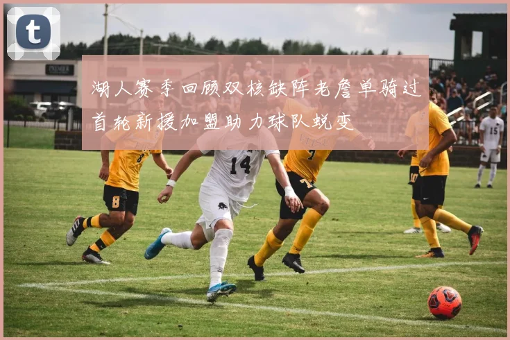 湖人赛季回顾双核缺阵老詹单骑过首轮新援加盟助力球队蜕变