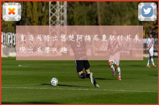 皇马或将出售楚阿梅尼曼联对其表现出浓厚兴趣
