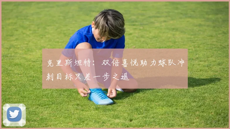 克里斯坦特：双倍喜悦助力球队冲刺目标只差一步之遥