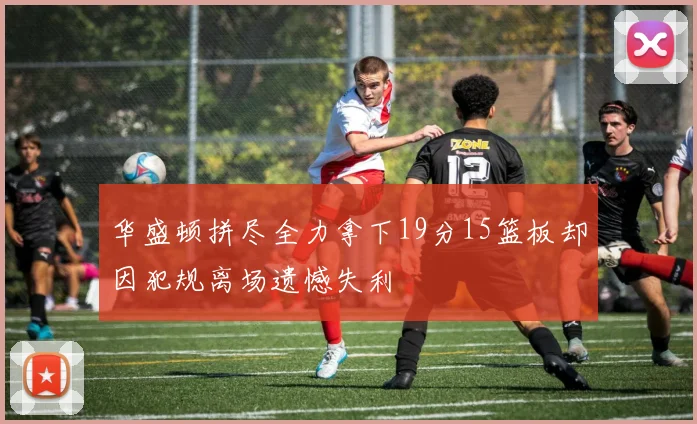 华盛顿拼尽全力拿下19分15篮板却因犯规离场遗憾失利
