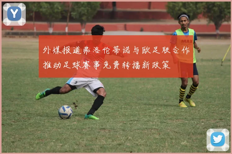 外媒报道弗洛伦蒂诺与欧足联合作推动足球赛事免费转播新政策