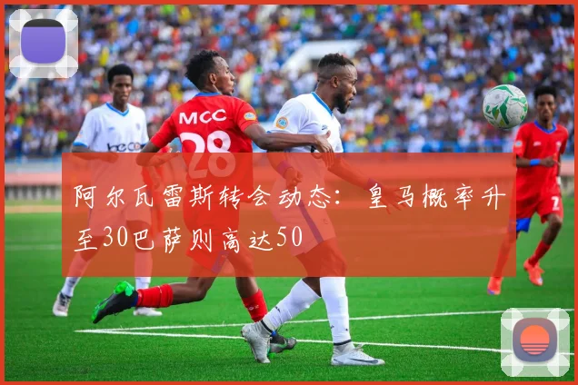 阿尔瓦雷斯转会动态：皇马概率升至30巴萨则高达50