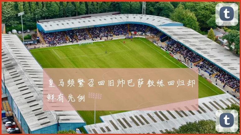皇马频繁召回旧帅巴萨教练回归却鲜有先例