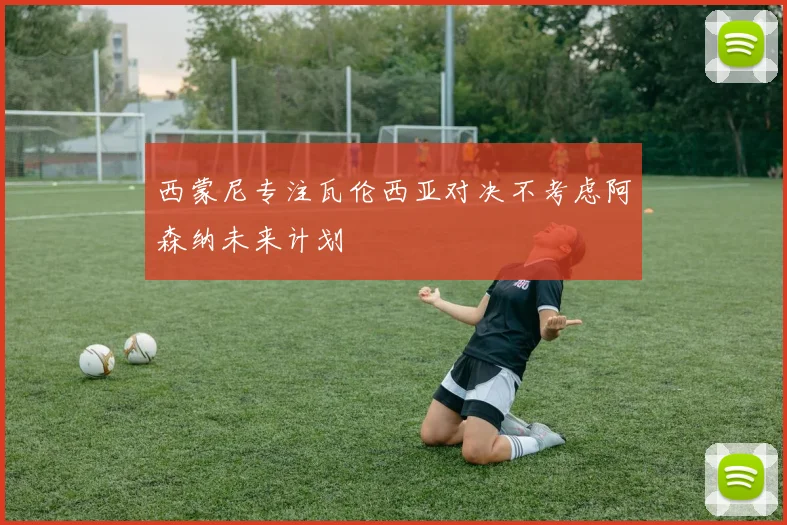 西蒙尼专注瓦伦西亚对决不考虑阿森纳未来计划
