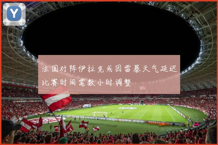 法国对阵伊拉克或因雷暴天气延迟比赛时间需数小时调整