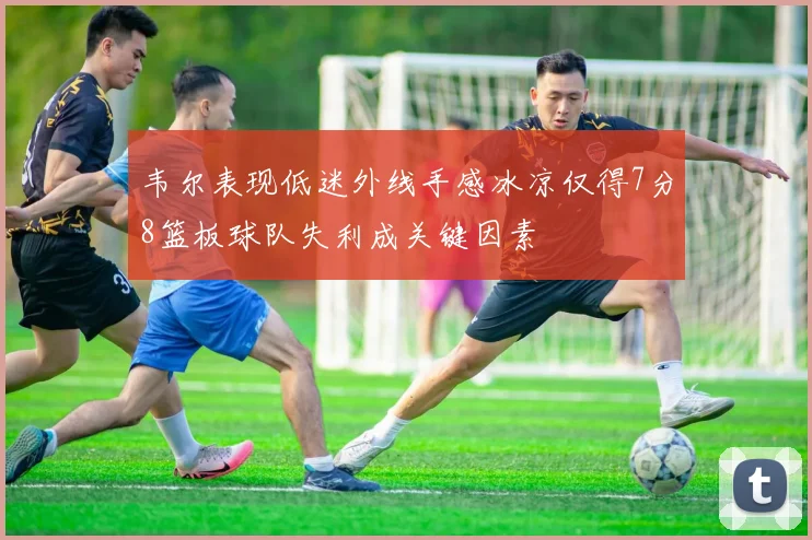 韦尔表现低迷外线手感冰凉仅得7分8篮板球队失利成关键因素