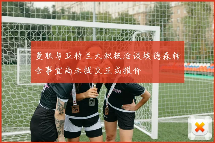 曼联与亚特兰大积极洽谈埃德森转会事宜尚未提交正式报价